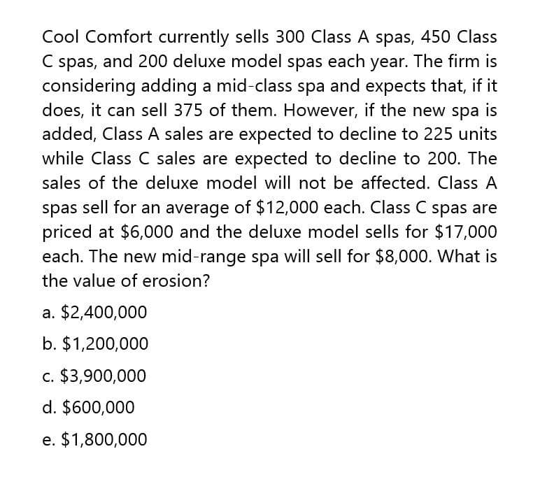 C
Cool Comfort currently sells 300 Class A spas, 450 Class
spas, and 200 deluxe model spas each year. The firm is
considering adding a mid-class spa and expects that, if it
does, it can sell 375 of them. However, if the new spa is
added, Class A sales are expected to decline to 225 units
while Class C sales are expected to decline to 200. The
sales of the deluxe model will not be affected. Class A
spas sell for an average of $12,000 each. Class C spas are
priced at $6,000 and the deluxe model sells for $17,000
each. The new mid-range spa will sell for $8,000. What is
the value of erosion?
a. $2,400,000
b. $1,200,000
c. $3,900,000
d. $600,000
e. $1,800,000