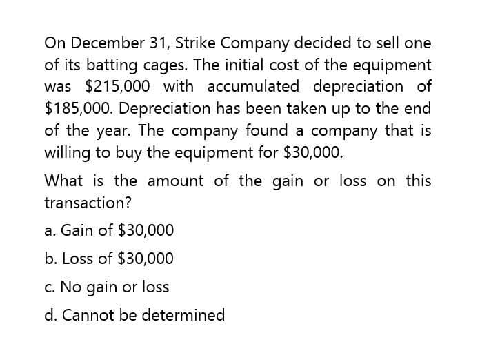 On December 31, Strike Company decided to sell one
of its batting cages. The initial cost of the equipment
was $215,000 with accumulated depreciation of
$185,000. Depreciation has been taken up to the end
of the year. The company found a company that is
willing to buy the equipment for $30,000.
What is the amount of the gain or loss on this
transaction?
a. Gain of $30,000
b. Loss of $30,000
c. No gain or loss
d. Cannot be determined