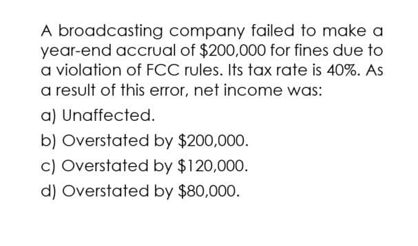 A broadcasting company failed to make a
year-end accrual of $200,000 for fines due to
a violation of FCC rules. Its tax rate is 40%. As
a result of this error, net income was:
a) Unaffected.
b) Overstated by $200,000.
c) Overstated by $120,000.
d) Overstated by $80,000.