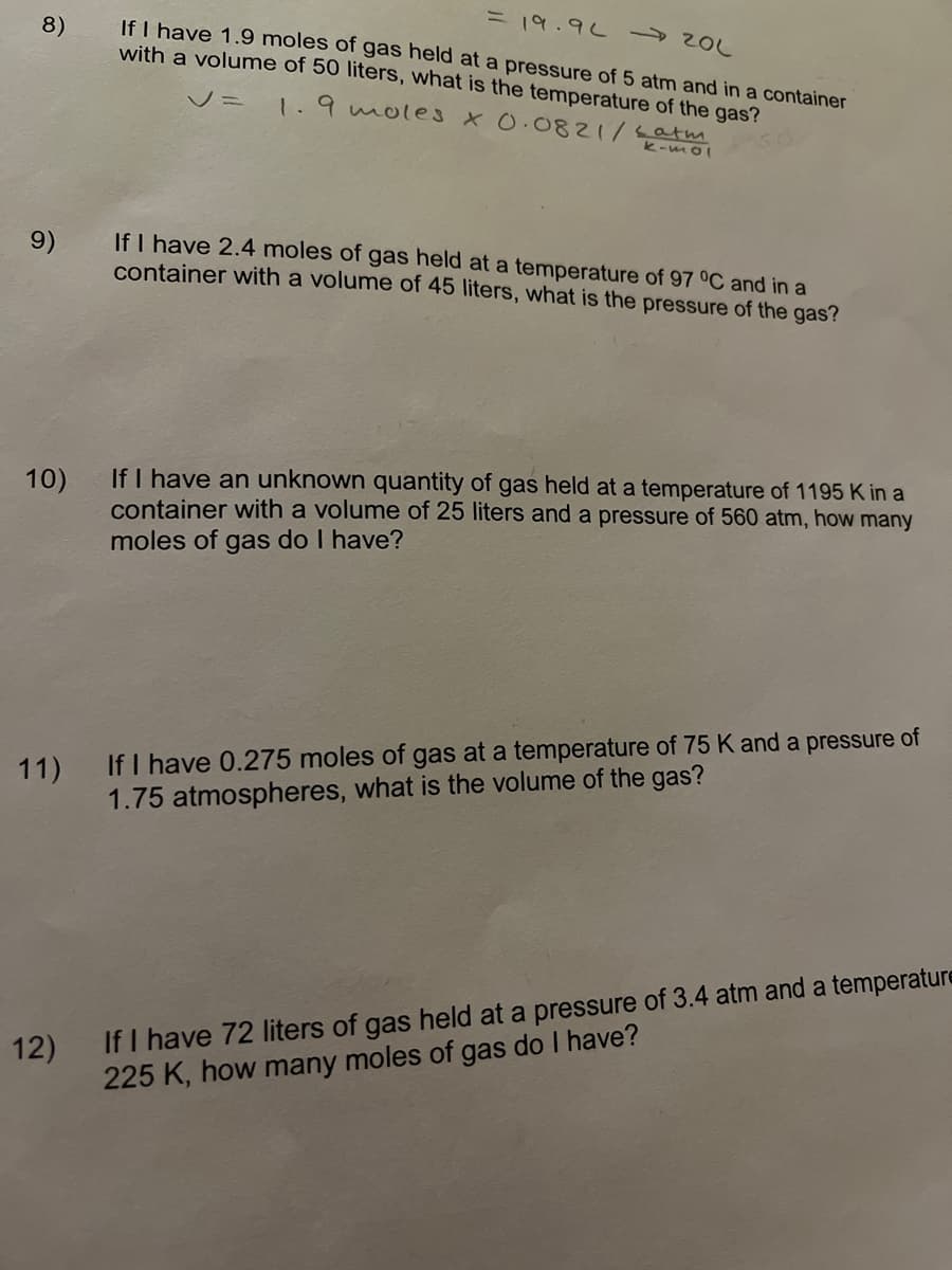 = 19.9 2
If I have 1.9 moles of gas held at a pressure of 5 atm and in a container
with a volume of 50 liters, what is the temperature of the gas?
8)
V=1.9moles X0.0821/Latm
k-mol
If I have 2.4 moles of gas held at a temperature of 97 °C and in a
container with a volume of 45 liters, what is the pressure of the gas?
9)
If I have an unknown quantity of gas held at a temperature of 1195 K in a
container with a volume of 25 liters and a pressure of 560 atm, how many
10)
moles of gas do I have?
If I have 0.275 moles of gas at a temperature of 75 K and a pressure of
1.75 atmospheres, what is the volume of the gas?
11)
12) If I have 72 liters of gas held at a pressure of 3.4 atm and a temperature
225 K, how many moles of gas do I have?
