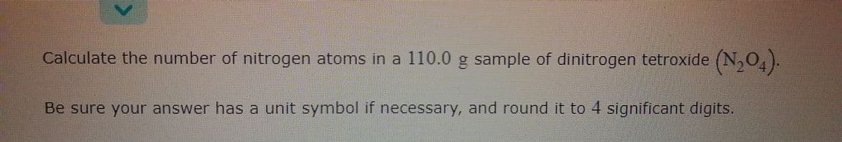 Calculate the number of nitrogen atoms in a 110.0 g sample of dinitrogen tetroxide (N,0,).
Be sure your answer has a unit symbol if necessarY, and round it to 4 significant digits.
