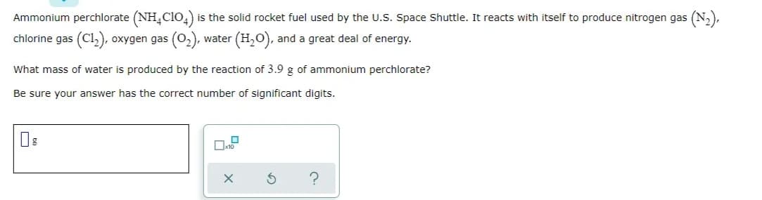 Ammonium perchlorate (NH,cio,) is the solid rocket fuel used by the U.S. Space Shuttle. It reacts with itself to produce nitrogen gas (N,),
chlorine gas (Cl,), oxygen gas (02), water (H,O), and a great deal of energy.
What mass of water is produced by the reaction of 3.9 g of ammonium perchlorate?
Be sure your answer has the correct number of significant digits.
