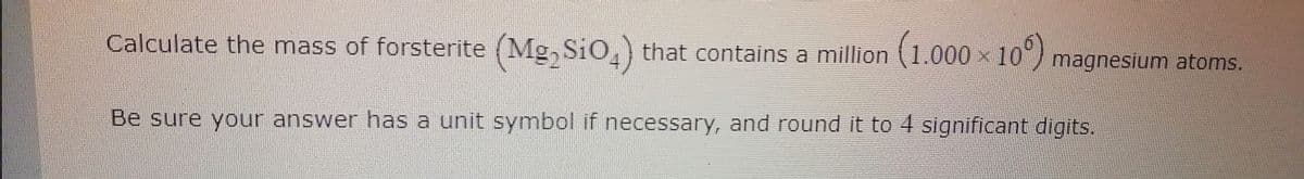 Calculate the mass of forsterite (Mg, SiO.) that contains a million (1.000
10) magnesium atoms.
Be sure your answer has a unit symbol if necessary, and round it to 4 significant digits.
