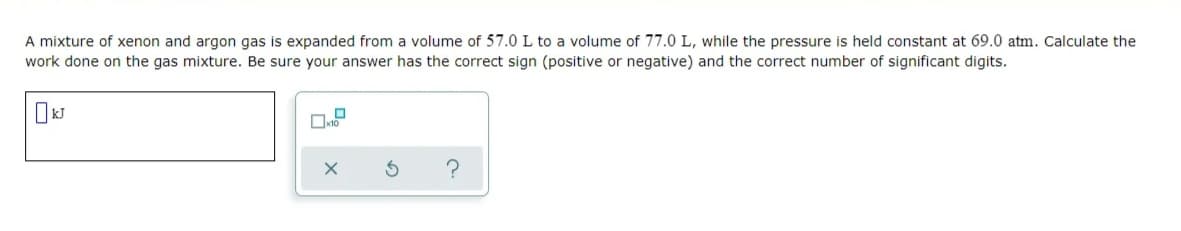 A mixture of xenon and argon gas is expanded from a volume of 57.0 L to a volume of 77.0 L, while the pressure is held constant at 69.0 atm. Calculate the
work done on the gas mixture. Be sure your answer has the correct sign (positive or negative) and the correct number of significant digits.
