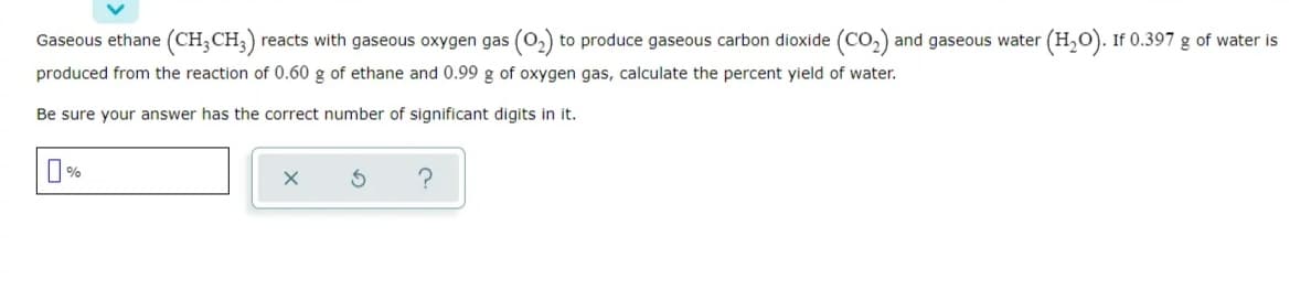 Gaseous ethane (CH;CH;)
reacts with gaseous oxygen gas (0,) to produce gaseous carbon dioxide (CO,) and gaseous water (H,0). If 0.397 g of water is
produced from the reaction of 0.60 g of ethane and 0.99 g of oxygen gas, calculate the percent yield of water.
Be sure your answer has the correct number of significant digits in it.
