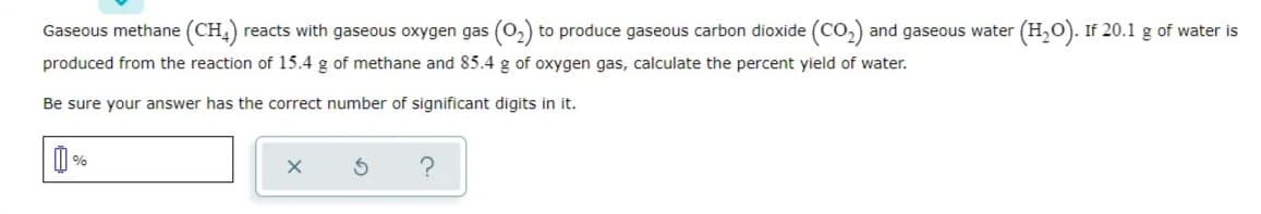 Gaseous methane (CH,) reacts with gaseous oxygen gas (0,) to produce gaseous carbon dioxide (Co,) and gaseous water (H,0). If 20.1 g of water is
produced from the reaction of 15.4 g of methane and 85.4 g of oxygen gas, calculate the percent yield of water.
Be sure your answer has the correct number of significant digits in it.
