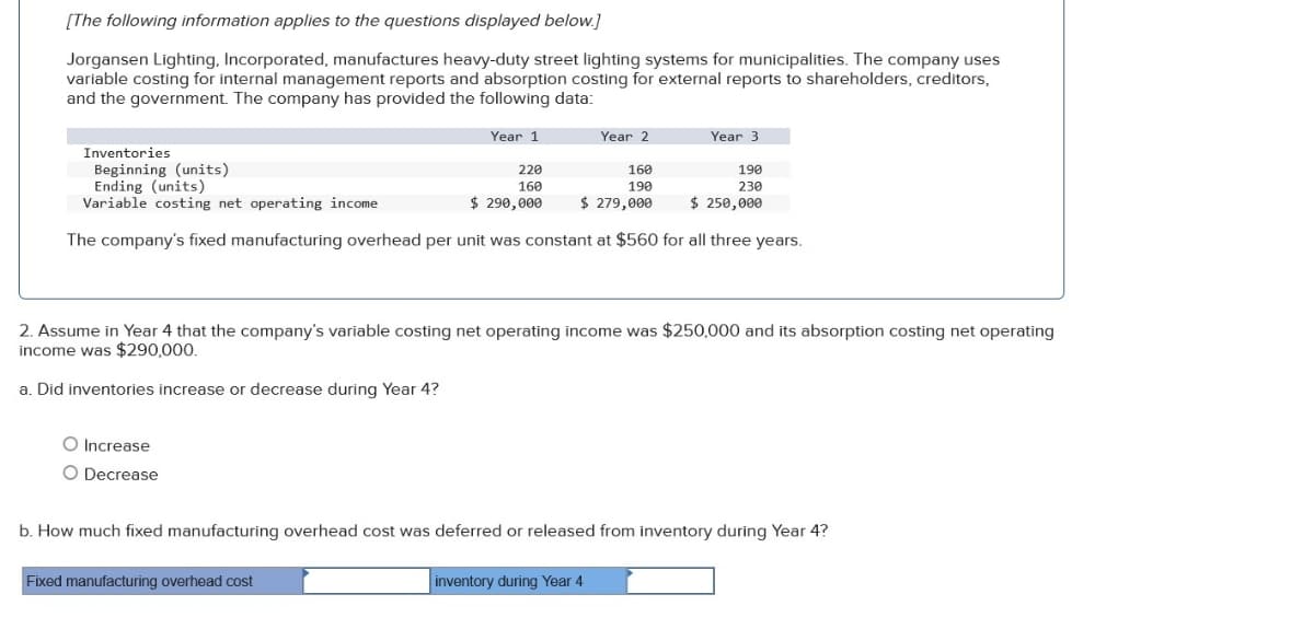 [The following information applies to the questions displayed below.]
Jorgansen Lighting, Incorporated, manufactures heavy-duty street lighting systems for municipalities. The company uses
variable costing for internal management reports and absorption costing for external reports to shareholders, creditors,
and the government. The company has provided the following data:
Year 1
O Increase
O Decrease
Inventories
Beginning (units)
Ending (units)
220
160
190
230
Variable costing net operating income
$ 290,000
$ 250,000
The company's fixed manufacturing overhead per unit was constant at $560 for all three years.
Year 2
Fixed manufacturing overhead cost
160
190
$ 279,000
2. Assume in Year 4 that the company's variable costing net operating income was $250,000 and its absorption costing net operating
income was $290,000.
a. Did inventories increase or decrease during Year 4?
Year 3
b. How much fixed manufacturing overhead cost was deferred or released from inventory during Year 4?
inventory during Year 4