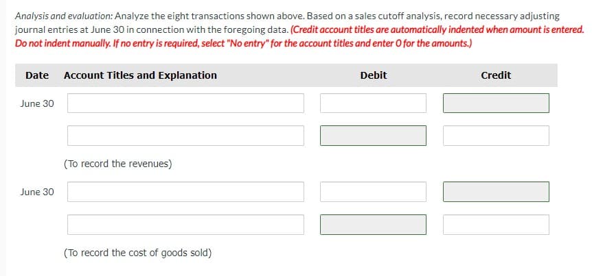 Analysis and evaluation: Analyze the eight transactions shown above. Based on a sales cutoff analysis, record necessary adjusting
journal entries at June 30 in connection with the foregoing data. (Credit account titles are automatically indented when amount is entered.
Do not indent manually. If no entry is required, select "No entry" for the account titles and enter o for the amounts.)
Date Account Titles and Explanation
June 30
June 30
(To record the revenues)
(To record the cost of goods sold)
Debit
Credit