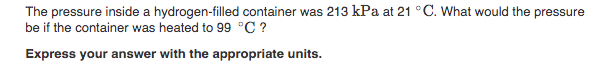 The pressure inside a hydrogen-filled container was 213 kPa at 21 °C. What would the pressure
be if the container was heated to 99 °C ?
Express your answer with the appropriate units.
