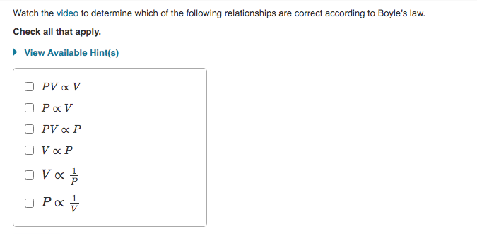 Watch the video to determine which of the following relationships are correct according to Boyle's law.
Check all that apply.
• View Available Hint(s)
O PV x V
Pa V
O PV x P
O Vx P
O Vo
O Pa +
