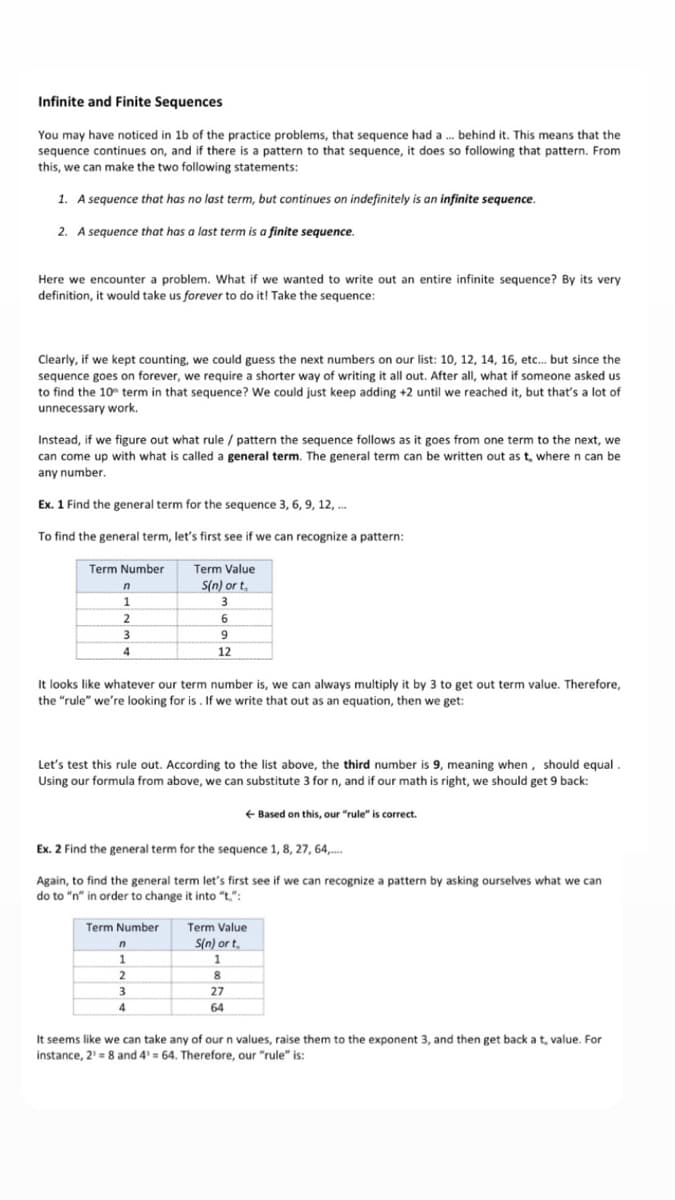Infinite and Finite Sequences
You may have noticed in 1b of the practice problems, that sequence had a . behind it. This means that the
sequence continues on, and if there is a pattern to that sequence, it does so following that pattern. From
this, we can make the two following statements:
1. A sequence that has no last term, but continues on indefinitely is an infinite sequence.
2. A sequence that has a last term is a finite sequence.
Here we encounter a problem. What if we wanted to write out an entire infinite sequence? By its very
definition, it would take us forever to do it! Take the sequence:
Clearly, if we kept counting, we could guess the next numbers on our list: 10, 12, 14, 16, etc. but since the
sequence goes on forever, we require a shorter way of writing it all out. After all, what if someone asked us
to find the 10 term in that sequence? We could just keep adding +2 until we reached it, but that's a lot of
unnecessary work.
Instead, if we figure out what rule / pattern the sequence follows as it goes from one term to the next, we
can come up with what is called a general term. The general term can be written out as t, where n can be
any number.
Ex. 1 Find the general term for the sequence 3, 6, 9, 12, .
To find the general term, let's first see if we can recognize a pattern:
Term Number
Term Value
S(n) or t,
1.
3
2
12
It looks like whatever our term number is, we can always multiply it by 3 to get out term value. Therefore,
the "rule" we're looking for is . If we write that out as an equation, then we get:
Let's test this rule out. According to the list above, the third number is 9, meaning when, should equal
Using our formula from above, we can substitute 3 for n, and if our math is right, we should get 9 back:
+ Based on this, our "rule" is correct.
Ex. 2 Find the general term for the sequence 1, 8, 27, 64,..
Again, to find the general term let's first see if we can recognize a pattern by asking ourselves what we can
do to "n" in order to change it into "t.":
Term Number
Term Value
S(n) or t,
3
27
64
It seems like we can take any of our n values, raise them to the exponent 3, and then get back a t, value. For
instance, 2' = 8 and 4' = 64. Therefore, our "rule" is:
