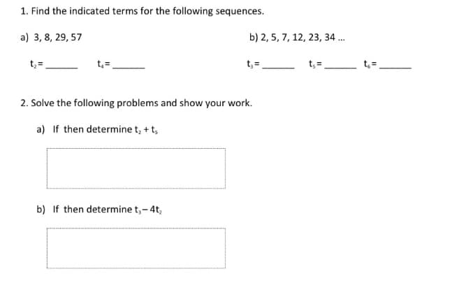 1. Find the indicated terms for the following sequences.
a) 3, 8, 29, 57
b) 2, 5, 7, 12, 23, 34 ..
t, =
t, =
t, =
t; =
t, =
2. Solve the following problems and show your work.
a) If then determine t, + t,
b) If then determine t,-4t,
