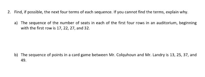 2. Find, if possible, the next four terms of each sequence. If you cannot find the terms, explain why.
a) The sequence of the number of seats in each of the first four rows in an auditorium, beginning
with the first row is 17, 22, 27, and 32.
b) The sequence of points in a card game between Mr. Colquhoun and Mr. Landry is 13, 25, 37, and
49.
