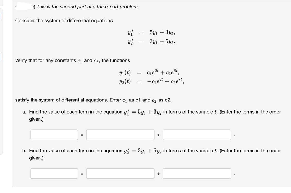 ) This is the second part of a three-part problem.
Consider the system of differential equations
y₁
Y₂
Verify that for any constants c₁ and c₂, the functions
y₁ (t)
Y₂ (t)
-
=
=
=
5y1 + 3y2,
3y1 + 5y2.
C₁e²t + c₂est,
-C₁e²t+c₂est,
satisfy the system of differential equations. Enter c₁ as c1 and c as c2.
a. Find the value of each term in the equation =
given.)
5y₁ + 3y₂ in terms of the variable t. (Enter the terms in the order
+
b. Find the value of each term in the equation y₂ = 3y₁ + 5y2 in terms of the variable t. (Enter the terms in the order
given.)
+