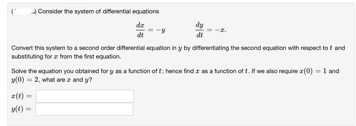 C
.) Consider the system of differential equations
dx
dt
-Y
dy
dt
x(t) =
y(t) =
-x.
Convert this system to a second order differential equation in y by differentiating the second equation with respect to t and
substituting for x from the first equation.
Solve the equation you obtained for y as a function of t; hence find x as a function of t. If we also require x(0) = 1 and
y(0) = 2, what are x and y?