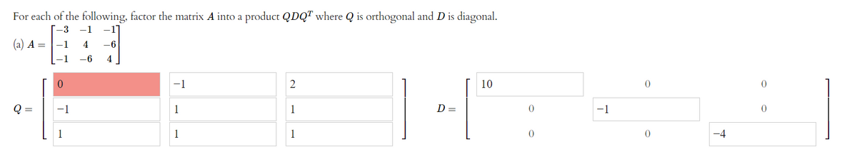 For each of the following, factor the matrix A into a product QDQT where Q is orthogonal and D is diagonal.
[-3 -1 -17
(a) A =
1
4 -6
-6
4
−1
2
10
14":
Q =
1
1
D =
0
1
1
-1
0
-1
T
-1
0
+
0
0