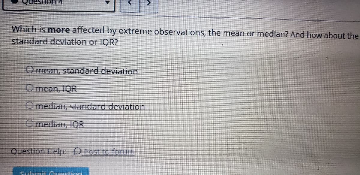 ion 4
Which is more affected by extreme observations, the mean or median? And how about the
standard deviation or IQR?
Omean, standard devlation
O mean, IQR
O median, standard deviation
Omedian, IQR
Question Help DPost to forum
Cubmit Ouestion
