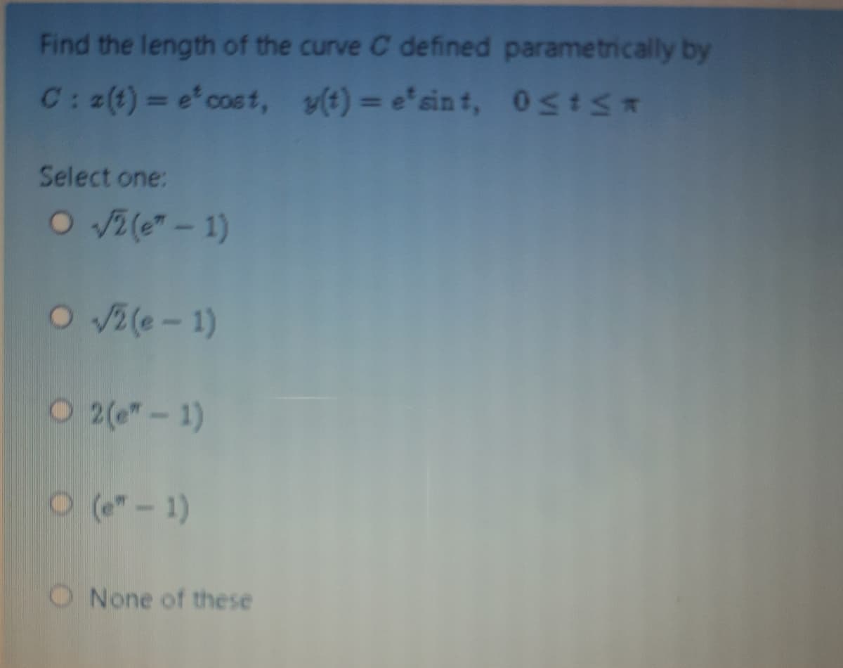 Find the length of the curve C defined parametrically by
C: 2(t) = e'cost, v(t) = e'sin t, 0stS*
Select one:
O 2(e" - 1)
O Vz(e- 1)
O 2(e"-1)
(e"-1)
O None of these
