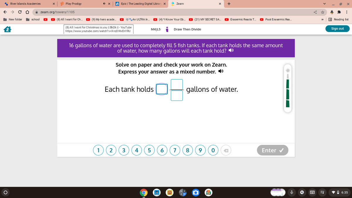 • River Islands Academies
O Play Prodigy
el Epic | The Leading Digital Librar
> Zearn
I zearn.org/towers/1105
I New folder
school
O (8) All I want for Ch.
O (9) My hero acade.
O *An ULTRA I.
O (4) ^I Know Your Ob.
(21) MY SECRET SA.
O Erasermic Reacts T..
O Past Erasermic Rea.
E Reading list
>>
(8) All I want for Christmas is you || BkDk || - YouTube
https://www.youtube.com/watch?v=XnzDWxEnYRU
M4|L5
Draw Then Divide
Sign out
16 gallons of water are used to completely fill 5 fish tanks. If each tank holds the same amount
of water, how many gallons will each tank hold? )
Solve on paper and check your work on Zearn.
Express your answer as a mixed number. 4)
Each tank holds
gallons of water.
1
2
3
4
5
6
7
Enter v
画
O 6:35
