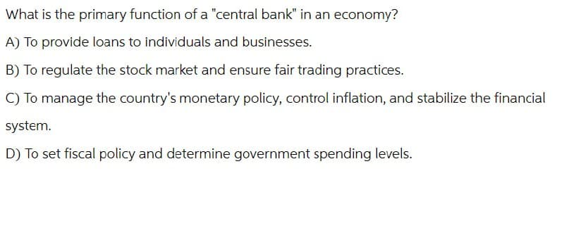 What is the primary function of a "central bank" in an economy?
A) To provide loans to individuals and businesses.
B) To regulate the stock market and ensure fair trading practices.
C) To manage the country's monetary policy, control inflation, and stabilize the financial
system.
D) To set fiscal policy and determine government spending levels.