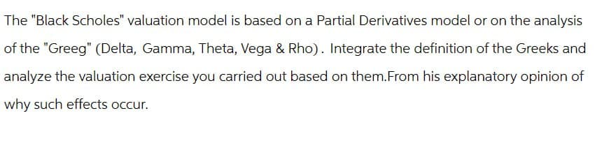 The "Black Scholes" valuation model is based on a Partial Derivatives model or on the analysis
of the "Greeg" (Delta, Gamma, Theta, Vega & Rho). Integrate the definition of the Greeks and
analyze the valuation exercise you carried out based on them. From his explanatory opinion of
why such effects occur.