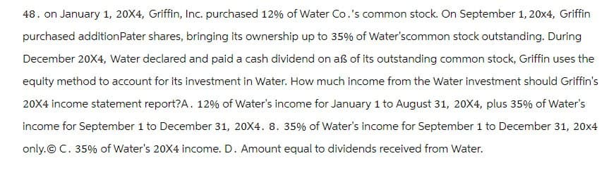 48. on January 1, 20X4, Griffin, Inc. purchased 12% of Water Co.'s common stock. On September 1, 20x4, Griffin
purchased addition Pater shares, bringing its ownership up to 35% of Water'scommon stock outstanding. During
December 20X4, Water declared and paid a cash dividend on aẞ of its outstanding common stock, Griffin uses the
equity method to account for its investment in Water. How much income from the Water investment should Griffin's
20X4 income statement report? A. 12% of Water's income for January 1 to August 31, 20X4, plus 35% of Water's
income for September 1 to December 31, 20X4. 8. 35% of Water's income for September 1 to December 31, 20x4
only. © C. 35% of Water's 20X4 income. D. Amount equal to dividends received from Water.