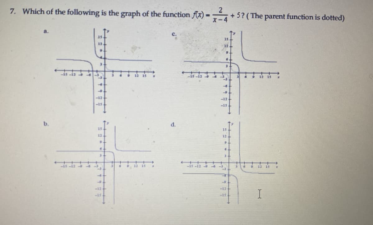 7. Which of the following is the graph of the function Ax) ·
X-4
+ 5? (The parent function is dotted)
%3D
a.
с.
15
15
12.
12
9.
-12
-15
-15
b.
d.
15
15
12.
12
9.
古
-12
-12
-15
-13
