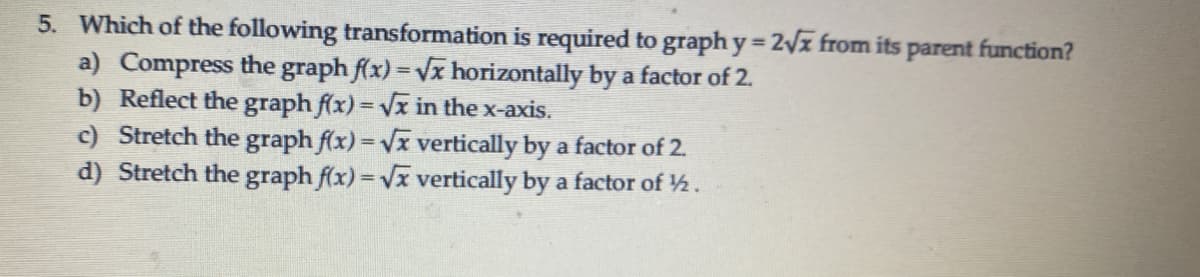 5. Which of the following transformation is required to graph y 2vx from its parent function?
a) Compress the graph f(x) = Vx horizontally by a factor of 2.
b) Reflect the graph f(x) = Vx in the x-axis.
c) Stretch the graph f(x) = Vx vertically by a factor of 2.
d) Stretch the graph f(x) = Vx vertically by a factor of 2.
%3D
