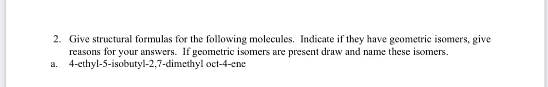 2. Give structural formulas for the following molecules. Indicate if they have geometric isomers, give
reasons for your answers. If geometric isomers are present draw and name these isomers.
a. 4-ethyl-5-isobutyl-2,7-dimethyl oct-4-ene
