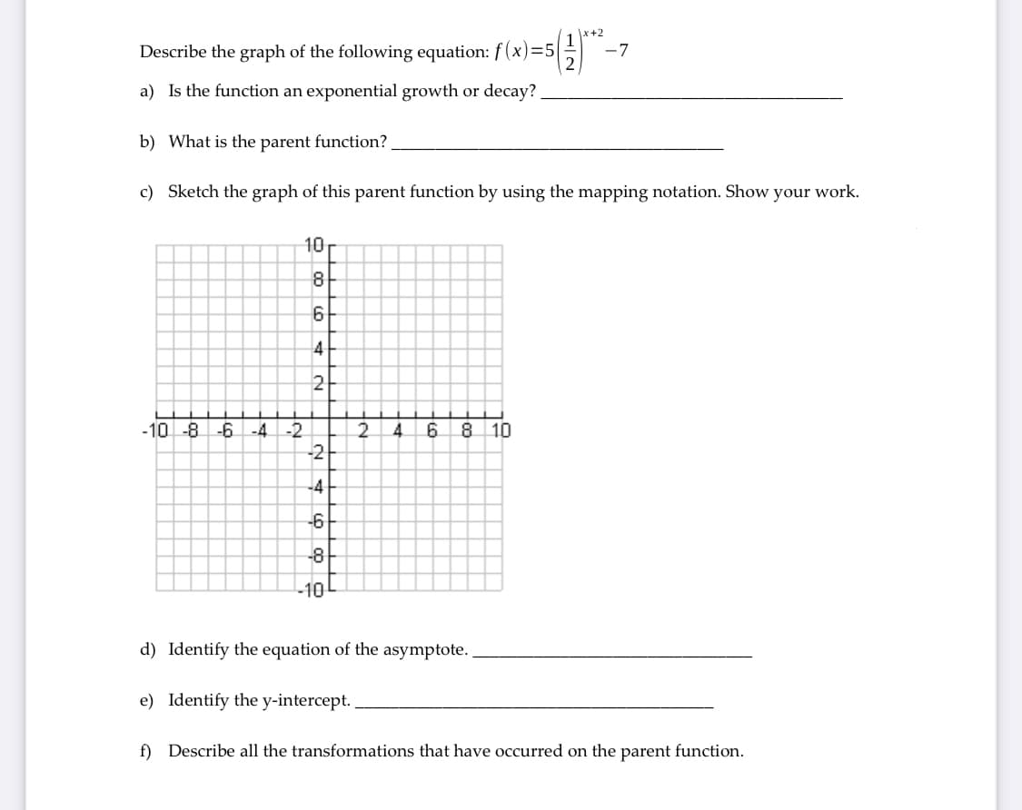 x+2
Describe the graph of the following equation: f (x)=5|
-7
a) Is the function an exponential growth or decay?
b) What is the parent function?
c) Sketch the graph of this parent function by using the mapping notation. Show your work.
10
8
4
2
-10 -8 -6 -4
8.
-2
-2
4.
10
-4
-6
-8
-10
d) Identify the equation of the asymptote.
e) Identify the y-intercept.
f) Describe all the transformations that have occurred on the parent function.
