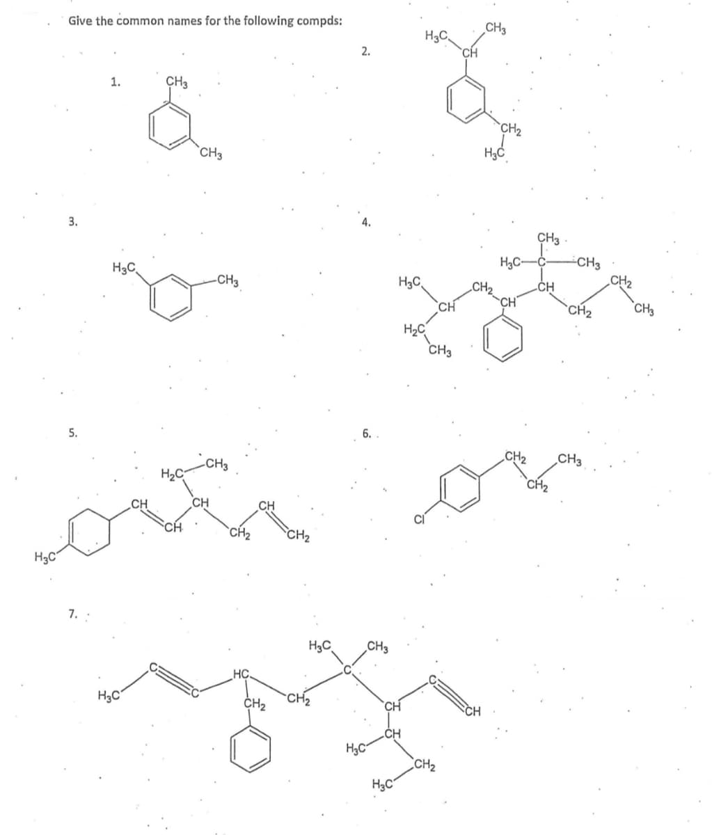 Give the common names for the following compds:
CH3
H3C
`CH
1.
CH3
CH2
`CH3
4.
3.
CH3
-CH3
CH2
H3C-
H3C,
-CH3
H3C
CH2
CH
CH
CH
`CH2
CH3
H2C
CH3
6.
5.
CH2
CH3
-CH3
H2C
`CH2
CH
CH
CH
CH
`CH2
CH2
H3C°
7. :
H3C
CH3
HC
H3C
CH2
CH2
CH
.CH
CH2
H3C
