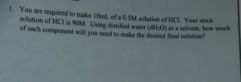 1. You are required to make 10ml, of a 0. 5M solution of HCL. Your stock
solution of HCl is 90M. Using distilled water (dH-O) as a solvent, how much
of each
component will you need to make the desired final solution?
