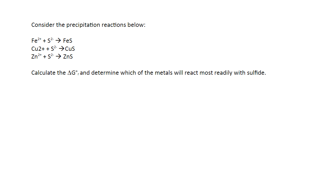 Consider the precipitation reactions below:
Fe2* + S? > Fes
Cu2+ + S2- →Cus
Zn2* + S2 → ZnS
Calculate the AG°, and determine which of the metals will react most readily with sulfide.
