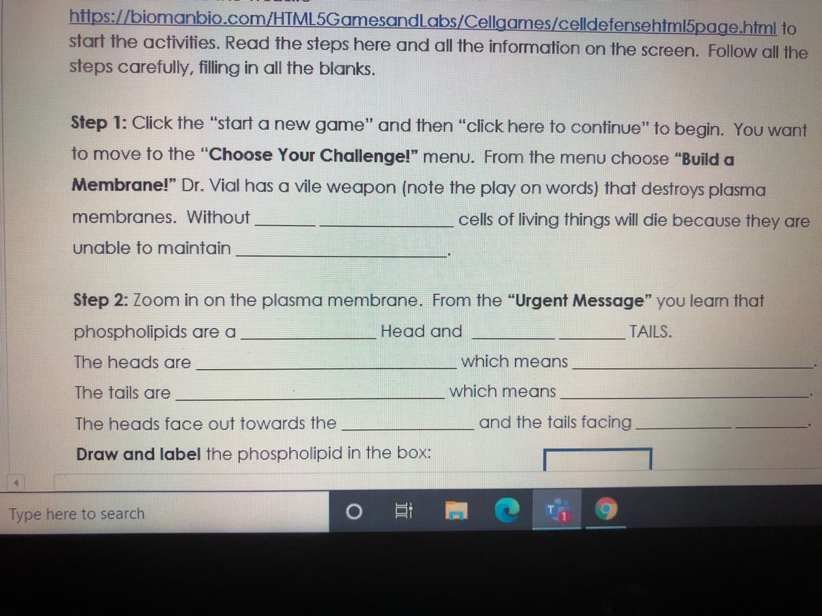 https://biomanbio.com/HTML5GamesandLabs/Cellgames/celldefensehtml5page.html to
start the activities. Read the steps here and all the information on the screen. Follow all the
steps carefully, filling in all the blanks.
Step 1: Click the "start a new game" and then "click here to continue" to begin. You want
to move to the "Choose Your Challenge!" menu. From the mnenu choose "Build a
Membrane!" Dr. Vial has a vile weapon (note the play on words) that destroys plasma
membranes. Without
cells of living things will die because they are
unable to maintain
Step 2: Zoom in on the plasma membrane. From the "Urgent Message" you learn that
phospholipids are a
Head and
TAILS.
The heads are
which means
The tails are
which means
The heads face out towards the
and the tails facing
Draw and label the phospholipid in the box:
Type here to search
