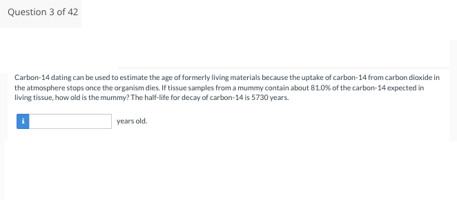 Question 3 of 42
Carbon-14 dating can be used to estimate the age of formerly living materials because the uptake of carbon-14 from carbon dioxide in
the atmosphere stops once the organism dies. If tissue samples from a mummy contain about 81.0% of the carbon-14 expected in
living tissue, how old is the mummy? The half-life for decay of carbon-14 is 5730 years.
years old.