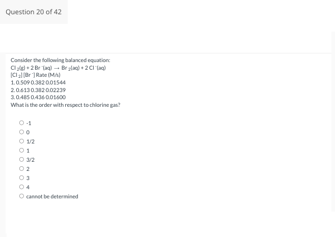 Question 20 of 42
Consider the following balanced equation:
Cl2(g) +2 Br (aq) → Br ₂(aq) + 2Cl(aq)
[CI ₂2] [Br] Rate (M/s)
1.0.509 0.382 0.01544
2.0.613 0.382 0.02239
3.0.485 0.436 0.01600
What is the order with respect to chlorine gas?
O-1
O 0
O 1/2
01
O 3/2
0 0 0 0
O2
3
4
O cannot be determined
