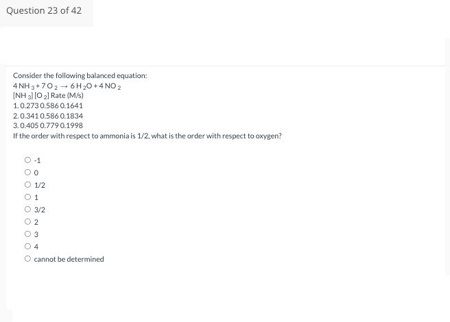 Question 23 of 42
Consider the following balanced equation:
4NH3 +702→ 6 H₂O + 4 NO 2
[NH 3] [O 2] Rate (M/s)
1.0.273 0.586 0.1641
2.0.341 0.586 0.1834
3.0.405 0.779 0.1998
If the order with respect to ammonia is 1/2, what is the order with respect to oxygen?
0 000 0
OO
OO
-1
0
1/2
1
3/2
2
3
4
cannot be determined