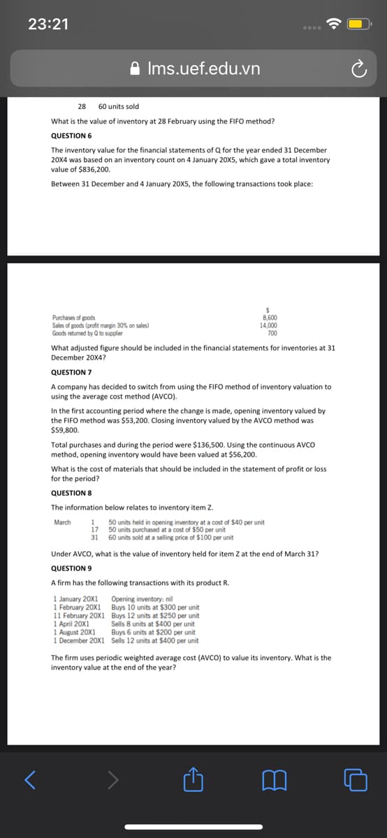 23:21
....
A Ims.uef.edu.vn
28 60 units sold
What is the value of inventory at 28 February using the FIFO method?
QUESTION 6
The inventory value for the financial statements of Q for the year ended 31 December
20x4 was based on an inventory count on 4 January 20X5, which gave a total inventory
value of $836,200.
Between 31 December and 4 January 20X5, the following transactions took place:
Purchases of goods
Sales of goods (profit margin 30% on sales)
Goods returned by Q to supplier
8,600
14,000
700
What adjusted figure should be included in the financial statements for inventories at 31
December 20X4?
QUESTION 7
A company has decided to switch from using the FIFO method of inventory valuation to
using the average cost method (AVCO).
In the first accounting period where the change is made, opening inventory valued by
the FIFO method was $53,200. Closing inventory valued by the AVCO method was
$59,800.
Total purchases and during the period were $136,500. Using the continuous AVCO
method, opening inventory would have been valued at $56,200.
What is the cost of materials that should be included in the statement of profit or loss
for the period?
QUESTION 8
The information below relates to inventory item z.
March
1
50 units held in opening inventory at a cost of $40 per unit
17
50 units purchased at a cost of $50 per unit
31
60 units sold at a selling price of $100 per unit
Under AVCO, what is the value of inventory held for item Z at the end of March 31?
QUESTION 9
A firm has the following transactions with its product R.
1 January 20X1
1 February 20X1 Buys 10 units at $300 per unit
11 February 20X1 Buys 12 units at $250 per unit
1 April 20X1
1 August 20X1
1 December 20X1 Sells 12 units at $400 per unit
Opening inventory: nil
Sells 8 units at $400 per unit
Buys 6 units at $200 per unit
The firm uses periodic weighted average cost (AVCO) to value its inventory. What is the
inventory value at the end of the year?
