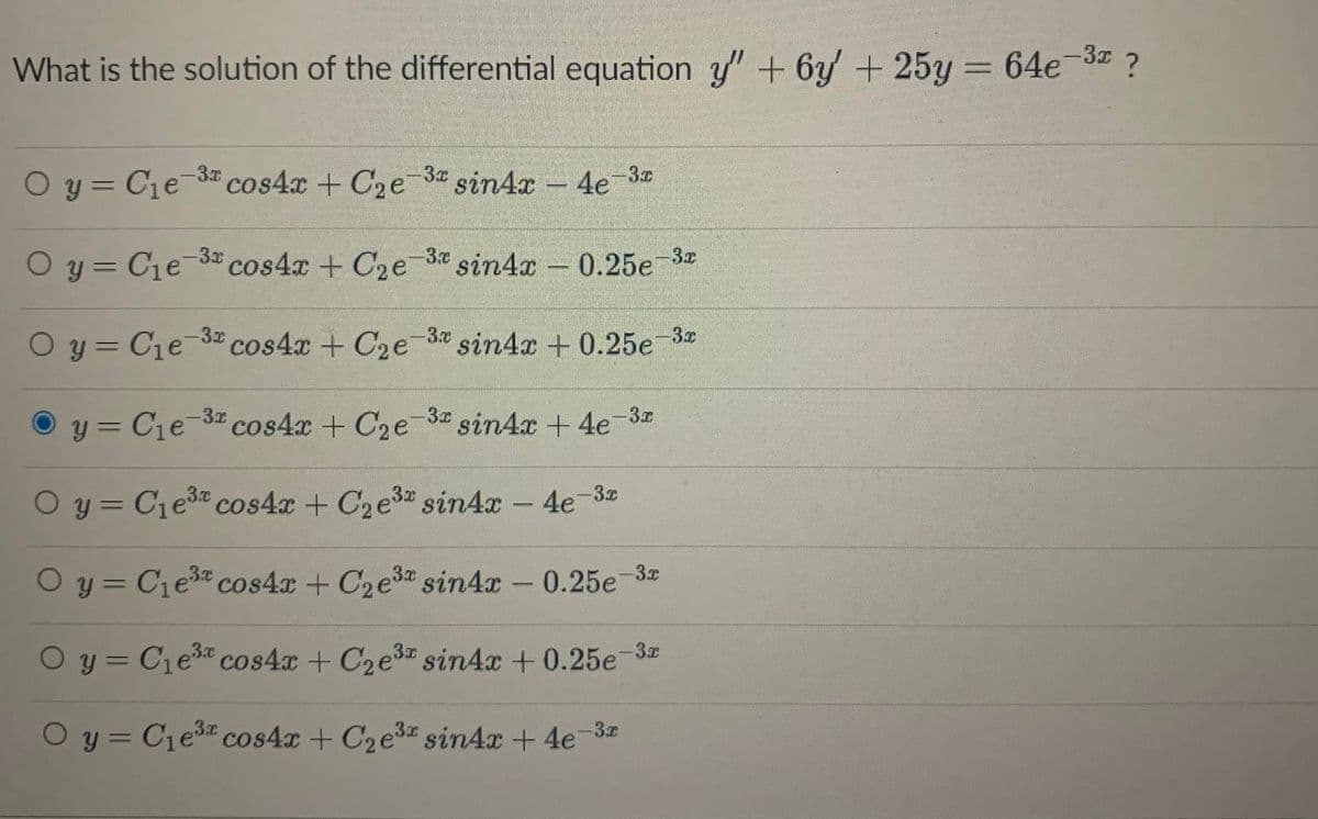 What is the solution of the differential equation y' + 6y + 25y = 64e-3 ?
O y = Ce-3a cos4x + C2e-3 sin4x - 4e 30
O y = Cie-3 cos4x + C2e3 sin4x 0.25e-3
-3.7
Oy = Cie 3 cos4x + C2e-3 sin4x + 0.25e 3
y = C1e-3 cos4x + C2e 3 sin4x + 4e-3
%3D
O y = Cie3 cos4x + C2e3 sin4x - 4e-3
%3D
O y = C1e3 cos4x + C2e3 sin4x - 0.25e 3
O y = Cie3 cos4x + C2e3 sin4x + 0.25e 3
O y = C1e3 cos4x + C2e3 sin4x + 4e-3z
%3D
