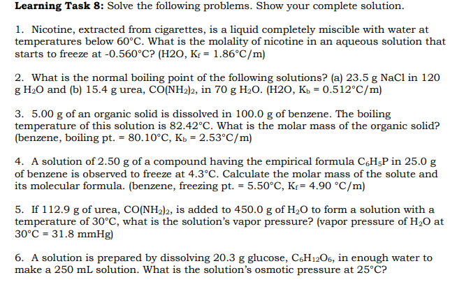 Learning Task 8: Solve the following problems. Show your complete solution.
1. Nicotine, extracted from cigarettes, is a liquid completely miscible with water at
temperatures below 60°C. What is the molality of nicotine in an aqueous solution that
starts to freeze at -0.560°C? (H2O, K = 1.86°C/m)
2. What is the normal boiling point of the following solutions? (a) 23.5 g NaCl in 120
g H₂0 and (b) 15.4 g urea, CO(NH2)2, in 70 g H₂O. (H2O, Kb = 0.512°C/m)
3. 5.00 g of an organic solid is dissolved in 100.0 g of benzene. The boiling
temperature of this solution is 82.42°C. What is the molar mass of the organic solid?
(benzene, boiling pt. = 80.10°C, Kb = 2.53°C/m)
4. A solution of 2.50 g of a compound having the empirical formula C6H5P in 25.0 g
of benzene is observed to freeze at 4.3°C. Calculate the molar mass of the solute and
its molecular formula. (benzene, freezing pt. = 5.50°C, K₁= 4.90 °C/m)
5. If 112.9 g of urea, CO(NH2)2, is added to 450.0 g of H₂O to form a solution with a
temperature of 30°C, what is the solution's vapor pressure? (vapor pressure of H₂O at
30°C 31.8 mmHg)
6. A solution is prepared by dissolving 20.3 g glucose, C6H12O6, in enough water to
make a 250 mL solution. What is the solution's osmotic pressure at 25°C?