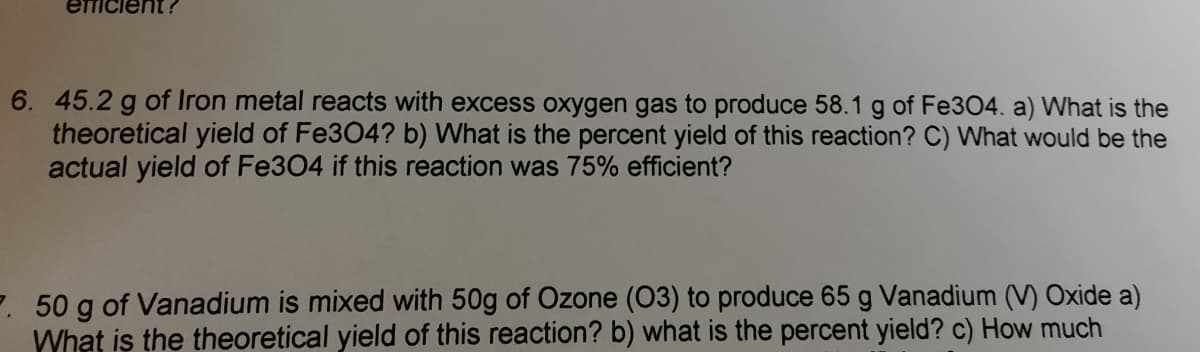 6. 45.2 g of Iron metal reacts with excess oxygen gas to produce 58.1 g of Fe304. a) What is the
theoretical yield of Fe3O4? b) What is the percent yield of this reaction? C) What would be the
actual yield of Fe304 if this reaction was 75% efficient?
7. 50 g of Vanadium is mixed with 50g of Ozone (03) to produce 65 g Vanadium (V) Oxide a)
What is the theoretical yield of this reaction? b) what is the percent yield? c) How much