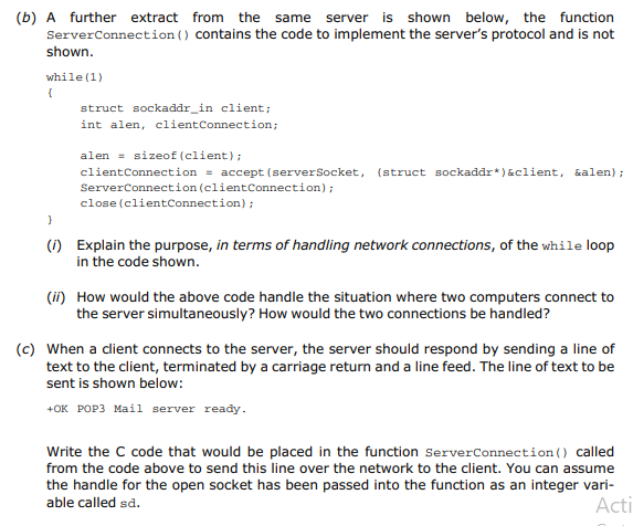 (b) A further extract from the same server is shown below, the function
ServerConnection ( ) contains the code to implement the server's protocol and is not
shown.
while (1)
{
struct sockaddr_in client;
int alen, clientConnection;
alen = sizeof (client);
clientConnection = accept (serverSocket, (struct sockaddr*)&client, &alen);
ServerConnection (clientConnection);
close (clientConnection);
(1) Explain the purpose, in terms of handling network connections, of the while loop
in the code shown.
(ii) How would the above code handle the situation where two computers connect to
the server simultaneously? How would the two connections be handled?
(c) When a client connects to the server, the server should respond by sending a line of
text to the client, terminated by a carriage return and a line feed. The line of text to be
sent is shown below:
+OK POP3 Mail server ready.
Write the C code that would be placed in the function ServerConnection () called
from the code above to send this line over the network to the client. You can assume
the handle for the open socket has been passed into the function as an integer vari-
Acti
able called sd.
