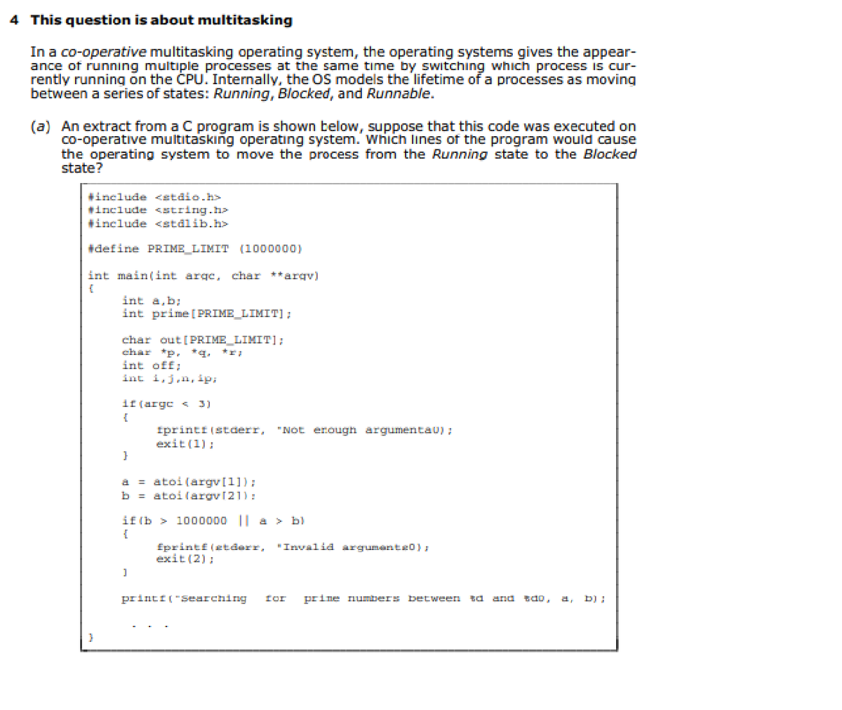 4 This question is about multitasking
In a co-operative multitasking operating system, the operating systems gives the appear-
ance of running multiple processes at the same time by switching which process is cur-
rently running on the CPU. Internally, the OS models the lifetime of a processes as moving
between a series of states: Running, Blocked, and Runnable.
(a) An extract from a C program is shown below, suppose that this code was executed on
co-operative multitasking operating system. Which lines of the program would cause
the operating system to move the process from the Running state to the Blocked
state?
#include <stdio.h>
#include <string.h>
#include <stalib.h>
#define PRIME_LIMIT (1000000)
int main(int arge, char **arqv)
int a,b:
int prime [ PRIME_LIMIT];
char out [PRIME_LIMIT]:
*g.
char
*p.
int off;
int i,j,n, ip;
if (argc < 3)
iprinti (stderr,
exit (1):
"Not enough argumentau) :
a = atoi (argv[1]);
b = atoi(argv121):
if (b >
1000000 || a > b)
"Invalid argumante0) :
fprintf (etderr,
exit (2):
printi ("Searching
for
prine numbers between td
and
tdo,
a,
b) :
