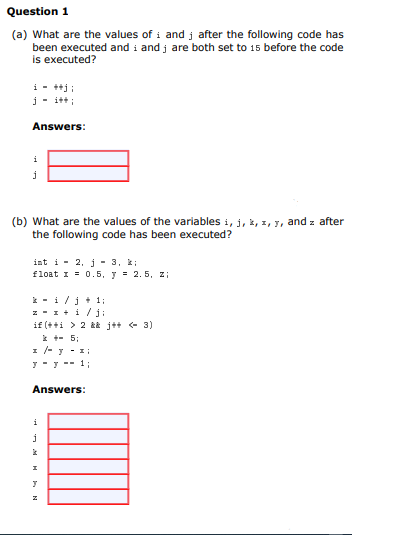 Question 1
(a) What are the values of i and j after the following code has
been executed and i and j are both set to 15 before the code
is executed?
i - ++j:
j- i+t ;
Answers:
(b) What are the values of the variables i, j, k, z, 7, and z after
the following code has been executed?
int i - 2, j - 3, k;
I = 0.5, y = 2. 5, z;
* - i/j + 1;
z - 1 + i / j:
if (++i > 2 && j+t + 3)
* +- 5;
1 -y - 1:
y - y -- 1;
Answers:
i
I
