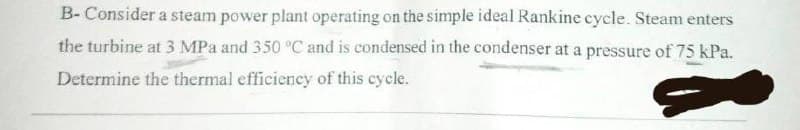 B- Consider a steam power plant operating on the simple ideal Rankine cycle. Steam enters
the turbine at 3 MPa and 350 °C and is condensed in the condenser at a pressure of 75 kPa.
Determine the thermal efficiency of this cycle.