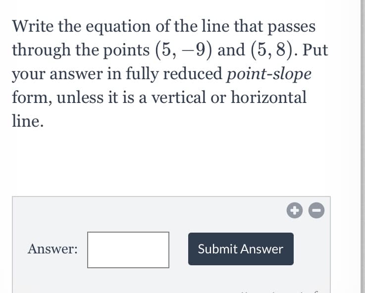 Write the equation of the line that passes
through the points (5, –9) and (5, 8). Put
your answer in fully reduced point-slope
form, unless it is a vertical or horizontal
line.
Answer:
Submit Answer
+
