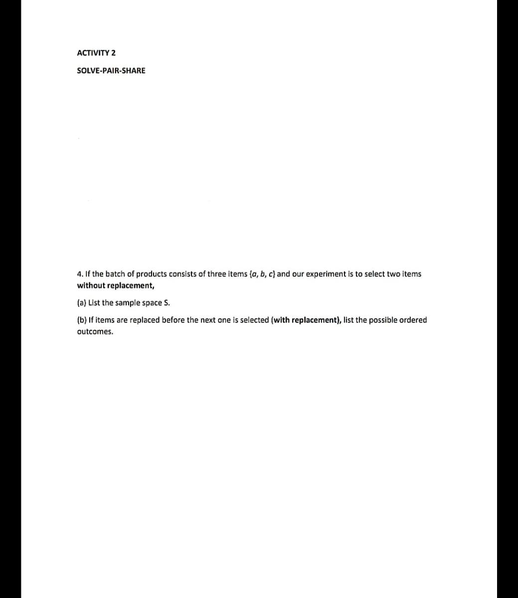 ACTIVITY 2
SOLVE-PAIR-SHARE
4. If the batch of products consists of three items {a, b, c} and our experiment is to select two items
without replacement,
(a) List the sample space S.
(b) If items are replaced before the next one is selected (with replacement), list the possible ordered
outcomes.
