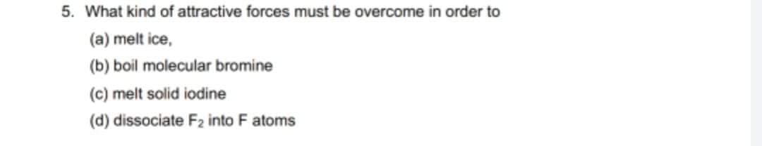 5. What kind of attractive forces must be overcome in order to
(a) melt ice,
(b) boil molecular bromine
(c) melt solid iodine
(d) dissociate F2 into F atoms

