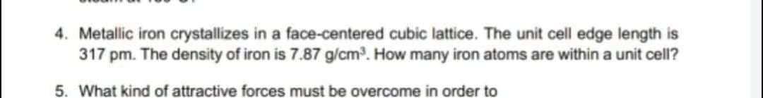 4. Metallic iron crystallizes in a face-centered cubic lattice. The unit cell edge length is
317 pm. The density of iron is 7.87 g/cm. How many iron atoms are within a unit cell?
5. What kind of attractive forces must be overcome in order to
