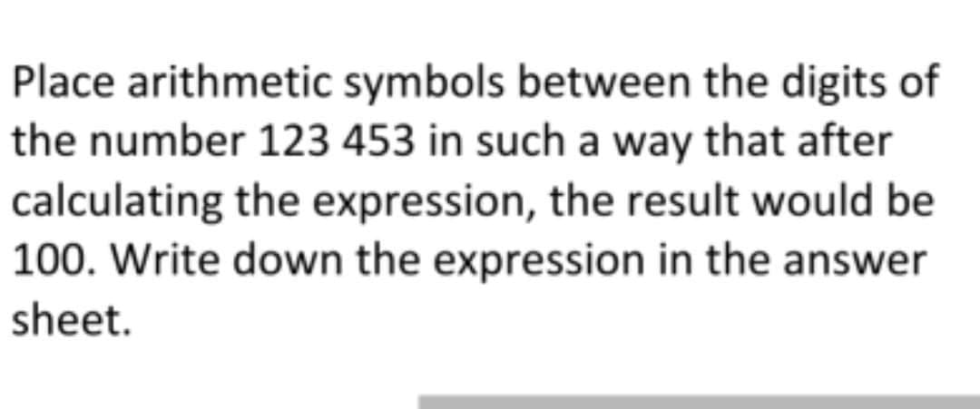 Place arithmetic symbols between the digits of
the number 123 453 in such a way that after
calculating the expression, the result would be
100. Write down the expression in the answer
sheet.
